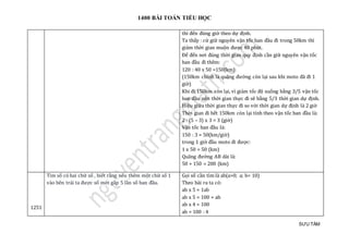 1400 BÀI TOÁN TIỂU HỌC
SƯU TẦM
thì đến đúng giờ theo dự định.
Ta thấy : cứ giữ nguyên vận tốc ban đầu đi trong 50km thì
giảm thời gian muộn được 40 phút.
Để đến nơi đúng thời gian quy định cần giữ nguyên vận tốc
ban đầu đi thêm:
120 : 40 x 50 =150(km)
(150km chính là quãng đường còn lại sau khi moto đã đi 1
giờ)
Khi đi 150km còn lại, vì giảm tốc độ xuống bằng 3/5 vận tốc
ban đầu nên thời gian thực đi sẽ bằng 5/3 thời gian dự định.
Hiệu giữa thời gian thực đi so với thời gian dự định là 2 giờ
Thời gian đi hết 150km còn lại tính theo vận tốc ban đầu là:
2 : (5 – 3) x 3 = 3 (giờ)
Vận tốc ban đầu là:
150 : 3 = 50(km/giờ)
trong 1 giờ đầu moto đi được:
1 x 50 = 50 (km)
Quãng đường AB dài là:
50 + 150 = 200 (km)
1251
Tìm số có hai chữ số , biết rằng nếu thêm một chữ số 1
vào bên trái ta được số mới gấp 5 lần số ban đầu.
Gọi số cần tìm là ab(a>0; a; b< 10)
Theo bài ra ta có:
ab x 5 = 1ab
ab x 5 = 100 + ab
ab x 4 = 100
ab = 100 : 4
 