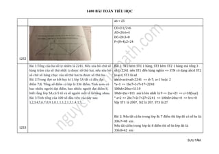 1400 BÀI TOÁN TIỂU HỌC
SƯU TẦM
ab = 25
1252
CE=3:1/2=6
AD=24:6=4
DC=24:3=8
P=(8+4).2=24
1253
Bài 1:Tổng của ba số tự nhiên là 2241. Nếu xóa bỏ chữ số
hàng trăm của số thứ nhất ta được số thứ hai, nếu xóa bỏ
số chữ số hàng chục của số thứ hai ta được số thứ ba.
Bài 2:Trong đợt sơ kết học kì I, lớp 5A tất cả đều đạt
điểm 7;8. Tổng số điểm cả lớp là 336 điểm. Tính xem có
bao nhiêu người đạt điểm, bao nhiêu người đạt điểm 8,
biết rằng lớp 5A có 5 tổ và số người mỗi tổ là bằng nhau.
Bài 3:Tính tổng của 100 số đầu tiên của dãy sau:
1,2,3,4,5,6,7,8,9,1,0,1,1,1,2,1,3,1,4,1,5,….
Bài 1: ST2 kém ST1 1 hàng, ST3 kém ST2 1 hàng mà tổng 3
số là 2241 nên ST1 đến hàng nghìn => STN có dạng abcd ST2
là acd, ST3 là ad
abcd+acd+ad=2241 => d=7; a=1 hoặc 2
*a=1 => 1bc7+1c7+17=2241
100xb+20xc=1110
10xb+2xc=111 mà b lớn nhất là 9 => 2xc=21 => c>10(loại)
* a=2 => 2bc7+2c7+27=2241 => 100xb+20xc=0 => b=c=0
Vậy ST1 là 2007, St2 là 207, ST3 là 27
Bài 2: Nếu tất cả hs trong lớp đc 7 điểm thì lớp đó có số hs là:
336:7=48 em
Nếu tất cả hs trong lớp đc 8 điểm thì số hs lớp đó là:
336:8=42 em
 