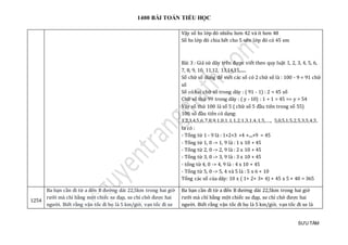 1400 BÀI TOÁN TIỂU HỌC
SƯU TẦM
Vậy số hs lớp đó nhiều hơn 42 và ít hơn 48
Số hs lớp đó chia hết cho 5 nên lớp đó có 45 em
Bài 3 : Giả sử dãy trên được viết theo quy luật 1, 2, 3, 4, 5, 6,
7, 8, 9, 10, 11,12, 13,14,15,.....
Số chữ số dùng để viết các số có 2 chữ số là : 100 - 9 = 91 chữ
số
Số có hai chữ số trong dãy : ( 91 - 1) : 2 = 45 số
Chữ số thứ 99 trong dãy : ( y - 10) : 1 + 1 = 45 => y = 54
Vậy số thứ 100 là số 5 ( chữ số 5 đầu tiên trong số 55)
100 số đầu tiên có dạng:
1,2,3,4,5,6,7,8,9,1,0,1,1,1,2,1,3,1,4,1,5,…., 5,0,5,1,5,2,5,3,5,4,5.
ta có :
- Tổng từ 1 - 9 là : 1+2+3 +4 +....+9 = 45
- Tổng từ 1, 0 -> 1, 9 là : 1 x 10 + 45
- Tổng từ 2, 0 -> 2, 9 là : 2 x 10 + 45
- Tổng từ 3, 0 -> 3, 9 là : 3 x 10 + 45
- tổng từ 4, 0 -> 4, 9 là : 4 x 10 + 45
- Tổng từ 5, 0 -> 5, 4 và 5 là : 5 x 6 + 10
Tổng các số của dãy: 10 x ( 1+ 2+ 3+ 4) + 45 x 5 + 40 = 365
1254
Ba bạn cần đi từ a đến B đường dài 22,5km trong hai giờ
rưỡi mà chỉ bằng một chiếc xe đạp, xe chỉ chở được hai
người. Biết rằng vận tốc đi bọ là 5 km/giờ, vạn tốc đi xe
Ba bạn cần đi từ a đến B đường dài 22,5km trong hai giờ
rưỡi mà chỉ bằng một chiếc xe đạp, xe chỉ chở được hai
người. Biết rằng vận tốc đi bọ là 5 km/giờ, vạn tốc đi xe là
 