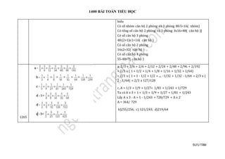 1400 BÀI TOÁN TIỂU HỌC
SƯU TẦM
hiểu
Có số nhóm căn hộ 2 phòng và 3 phòng 80:5=16( nhóm)
Có tổng số căn hộ 2 phòng và 3 phòng 3x16=48( căn hộ )]
Có số căn hộ 3 phòng
48:(2+1)x1=16( căn hộ )
Có số căn hộ 2 phòng
16x2=32( căn hộ )
Có số căn hộ 4 phòng
55-48=7( căn hộ )
1265
a, 2/3 + 2/6 + 2/6 + 2/12 + 2/24 + 2/48 + 2/96 + 2/192
= 2/3 x ( 1 + 1/2 + 1/4 + 1/8 + 1/16 + 1/32 + 1/64)
= 2/3 x ( 1 + 1 - 1/2 + 1/2 + .... -1/32 + 1/32 - 1/64 = 2/3 x (
2 - 1/64) = 2/3 x 127/128
c, A = 1/3 + 1/9 + 1/27+ 1/81 + 1/243 + 1/729
Ta có A x 3 = 1 + 1/3 + 1/9 + 1/27 + 1/81 + 1/243
Lấy A x 3 - A = 1 - 1/243 = 728/729 = A x 2
A = 364/ 729
b)255/256, c) 121/243; d)219/64
 