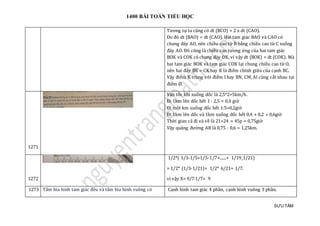 1400 BÀI TOÁN TIỂU HỌC
SƯU TẦM
Tương tự ta cũng có dt (BCO) = 2 x dt (CAO).
Do đó dt (BAO) = dt (CAO). Hai tam giác BAO và CAO có
chung đáy AO, nên chiều cao từ B bằng chiều cao từ C xuống
đáy AO. Đó cũng là chiều cao tương ứng của hai tam giác
BOK và COK có chung đáy OK, vì vậy dt (BOK) = dt (COK). Mà
hai tam giác BOK và tam giác COK lại chung chiều cao từ O,
nên hai đáy BK = CK hay K là điểm chính giữa của cạnh BC.
Vậy điểm K trùng với điểm I hay BN, CM, AI cùng cắt nhau tại
điểm O.
1271
Vận tốc khi xuống dốc là 2,5*2=5km/h.
Đi 1km lên dốc hết 1 : 2,5 = 0,4 giờ
Đi một km xuống dốc hết 1:5=0,2giờ
Đi 1km lên dốc và 1km xuống dốc hết 0,4 + 0,2 = 0,6giờ
Thời gian cả đi và về là 21+24 = 45p = 0,75giờ
Vậy quãng đường AB là 0,75 : 0,6 = 1,25km.
1272
1/2*( 1/3-1/5+1/5-1/7+......+ 1/19_1/21)
= 1/2* (1/3-1/21)= 1/2* 6/21= 1/7.
vì vậy X= 9/7:1/7= 9
1273 Tấm bìa hình tam giác đều và tấm bìa hình vuông có Cạnh hình tam giác 4 phần, cạnh hình vuông 3 phần.
 