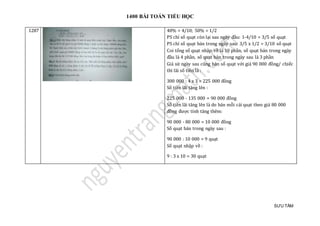 1400 BÀI TOÁN TIỂU HỌC
SƯU TẦM
1287 40% = 4/10; 50% = 1/2
PS chỉ số quạt còn lại sau ngày đầu: 1-4/10 = 3/5 số quạt
PS chỉ số quạt bán trong ngày sau: 3/5 x 1/2 = 3/10 số quạt
Coi tổng số quạt nhập về là 10 phần, số quạt bán trong ngày
đầu là 4 phần, số quạt bán trong ngày sau là 3 phần
Giả sử ngày sau cũng bán số quạt với giá 90 000 đồng/ chiếc
thì lãi số tiền là :
300 000 : 4 x 3 = 225 000 đồng
Số tiền lãi tăng lên :
225 000 - 135 000 = 90 000 đồng
Số tiền lãi tăng lên là do bán mỗi cái quạt theo giá 80 000
đồng được tính tăng thêm:
90 000 - 80 000 = 10 000 đồng
Số quạt bán trong ngày sau :
90 000 : 10 000 = 9 quạt
Số quạt nhập về :
9 : 3 x 10 = 30 quạt
 