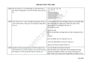 1400 BÀI TOÁN TIỂU HỌC
SƯU TẦM
1288 Cho các chữ số 1, 2, 3 và dấu phẩy (,). Hỏi viết đc tất cả
bao nhiêu số thập phân có các chữ số khác nhau nhỏ hơn
30.
1289 Cho 4 chữ số a, b, 7, 2 (a ≠ b). Người ta lập được 18 số có
3 chữ số khác nhau. Tổng của các số lập được bằng 9016.
Tìm a, b.
a và b trong hai số có một số bằng 0. Nếu cả a và b khác nhau
khác 0 thì tổng của chúng sẽ là; 4x3x2=24 (số) >18 số.
Vậy a hoặc B có 1 số bằng 0. Giả sử a= 0
Ta có tổng các số là:
3x3x2=18 (số)
Mỗi số sẽ xuất hiện các hàng trăm là 6 lần các hàng còn lại 4
lần:
Tổng là:
(b+7+2) x600+ (b+7+2) x40+(b+7+2) x4
= (b+7+2) x644=9016. b+7+2=14. Vậy b= 5.
Đáp số: a=0 thì b=5; Nếu b=0 thì a= 5
1290 Lớ p 5D có só học sinh giỏi hơn 1/3 só HS cả lớ p là 1em.
Só HS khá kém 1/2 só Hs cả lớ p là 2 em. Còn lại Hs trung
bình bàng 1/3 só HS cả lớ p. Hỏi lớ p đó có nhieu em?
Có 1/3=10/30;1/2=15/30;1/5=6/30
Như vậy số học sinh cả lớp nếu chia là 30 phần thì số học
sinh giỏi là 10 phần và thêm 1 em ,số học sinh khá là 15
phần và bớt 2 em ,số học sinh Trung Bình là 15 phần ( vẽ sơ
 