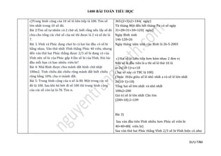 1400 BÀI TOÁN TIỂU HỌC
SƯU TẦM
c)Trung bình cộng của 10 số lẻ liên tiếp là 100. Tìm số
lớn nhất trong 10 số đó.
Bài 2:Tìm số tự nhiên có 2 chữ số, biết rằng nếu lấy số đó
chia cho tổng các chữ số của nó thì được là 2 và số dư là
7.
Bài 3. Vĩnh và Phúc đang chơi bi cả hai lúc đầu có số bi
bằng nhau. Ván thứ nhất Vĩnh thắng Phúc 40 viên, nhưng
đến ván thứ hai Phúc thắng được 2/3 số bi đang có của
Vĩnh nên số bi của Phúc gấp 4 lần số bi của Vĩnh. Hỏi lúc
đầu mỗi bạn có bao nhiêu viên bi?
Bài 4: Nhà Bình được chia mảnh đất hình chữ nhật
100m2. Tính chiều dài chiều rộng mảnh đất biết chiều
rộng bằng 10% chu vi mảnh đất.
Bài 5: Trung bình cộng của n số là 80. Một trong các số
đó là 100. Sau khi bỏ bớt đi số 100 thì trung bình cộng
của các số còn lại là 78. Tìm n.
365:(2+3)x2=146( ngày)
Từ tháng Một đến hết tháng Tư có số ngày
31+28+31+30=120( ngày)
Ngày Bình sinh
146-120=26
Ngày tháng năm sinh của Bình là 26-5-2003
c) Hai số lẻ Liên tiếp hơn kém nhau 2 đơn vị
Nếu số lẻ đầu tiên là a thì số lẻ thứ 10 là
a+2x(10-1)=a+18
( hai số này có TBC là 100)
( hoặc :Hiệu giữa số lẻ nhỏ nhất a và số lẻ lớn nhất
2x(10-1)=18)
Tổng hai số lớn nhất và nhỏ nhất
100x2=200
Giá trị số lẻ lớn nhất Cần tìm
(200+18):2=109
Bài 3)
Sau ván đầu tiên Vĩnh nhiều hơn Phúc số viên bi
40+40=80( viên bi)
Sau ván thứ hai Phúc thắng Vĩnh 2/3 số bi Vĩnh hiện có .như
 