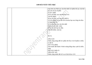 1400 BÀI TOÁN TIỂU HỌC
SƯU TẦM
vậy số bi của Vĩnh sau ván thứ nhất là 3 phần thì sau ván thứ
hai chỉ còn lại số phần
(3-2)=1 phần
số bi của Phúc sau ván thứ hai sẽ là
1x4=4( phần)
Số bi của Phúc sau ván thứ nhất là
4-2=2( phần) ( vẽ sơ đồ số bi của hai bạn sau từng ván đưa
về dạng hiệu tỉ)
Số bi của Phúc sau ván thứ nhất
80:(3-2) x2=160( viên)
Số bi của mỗi bạn lúc đầu
160+40=200( viên bi)
Bài 4)
10%=1/10
Chiều rộng mảng đất là 1 phần thì Chu vi là 10 phần à chiều
ro dài là
10:2-1=4( phần)
Chia mảnh đất thành 4 hình vuông bằng nhau cạnh là chiều
rộng
Diện tích 1 phần là
100:4=25( m2)
Chiều rộng mảnh đất là 5 m vì 5x5=25;và 5=5
 