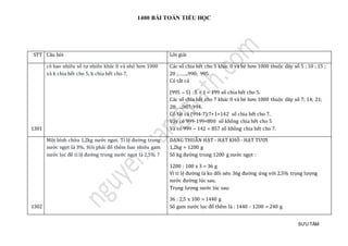 1400 BÀI TOÁN TIỂU HỌC
SƯU TẦM
STT Câu hỏi Lời giải
1301
có bao nhiêu số tự nhiên khác 0 và nhỏ hơn 1000
và k chia hết cho 5, k chia hết cho 7,
Các số chia hết cho 5 khác 0 và bé hơn 1000 thuộc dãy số 5 ; 10 ; 15 ;
20 ;……..990; 995.
Có tất cả
(995 – 5) : 5 + 1 = 199 số chia hết cho 5.
Các số chia hết cho 7 khác 0 và bé hơn 1000 thuộc dãy số 7; 14; 21;
28;…..987;994.
Có tất cả (994-7):7+1=142 số chia hết cho 7.
Vậy có 999-199=800 số không chia hết cho 5
Và có 999 – 142 = 857 số không chia hết cho 7.
1302
Một bình chứa 1,2kg nước ngọt. Tỉ lệ đường trong
nước ngọt là 3%. Hỏi phải đổ thêm bao nhiêu gam
nước lọc để tỉ lệ đường trong nước ngọt là 2,5% ?
DẠNG THUẦN HẠT - HẠT KHÔ - HẠT TƯƠI
1,2kg = 1200 g
Số kg đường trong 1200 g nước ngọt :
1200 : 100 x 3 = 36 g
Vì tỉ lệ đường là ko đổi nên 36g đường ứng với 2,5% trọng lượng
nước đường lúc sau.
Trọng lượng nước lúc sau:
36 : 2,5 x 100 = 1440 g
Số gam nước lọc đổ thêm là : 1440 - 1200 = 240 g
 