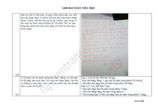 1400 BÀI TOÁN TIỂU HỌC
SƯU TẦM
160
Bạn An làm 45 bài toán, cô giáo chấm điểm như sau: mỗi
bài làm đúng được 10 điểm, mỗi bài làm chưa hoàn thành
được 5 điểm, mỗi bài làm sai bị trừ 5 điểm. Làm xong 45
bài toán An được tổng số điểm là 230 điểm. Hỏi An làm
đúng bao nhiêu bài toán, biết rằng có 8 bài An làm chưa
hoàn thành.
161
Có 60 quả câu bề ngoài giống hệt nhau, nhưng có một quả
bị lỗi nặng hơn một chút. Với một cân thăng bằng ( hai đĩa
và không có quả cân)- cân ít nhất bao nhiêu lần cân để phát
hiện ra quả cầu bị lỗi?
Lần 1: (20-20-20). Mỗi bên 20 quả.
-Nếu cân thăng bằng=> quả cầu lỗi nằm trong nhóm 20 còn lại.
- Nếu bên nào nặng hơn thì nằm trong nhóm 20 nặng
Lần 2:(7-7-6). Mỗi bên 7 quả.
- Nếu cân nặng hơn thì nằm trong nhóm 7 nặng.
- Nếu cân thăng bằng thì nằm trong nhóm 6.
* Xét trường hợp 1( Nếu cân nặng hơn thì nằm trong nhóm 7 nặng)
 