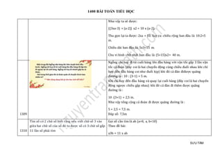 1400 BÀI TOÁN TIỂU HỌC
SƯU TẦM
Như vậy ta sẽ được:
{(3xa-3) + (a-2)} x2 = 10 x (a-2).
Thu gọn lại ta được: 2xa = 10. Suy ra: chiều rộng ban đâu là: 10:2=5
m.
Chiều dài ban đầu là: 5x3=15 m.
Chu vi hình chữ nhật ban đầu là: (5+15)x2= 40 m.
1309
Ngỗng chỉ huy đi từ cuối hàng lên đầu hàng với vận tốc gấp 3 lần vận
tốc cả đoàn (đây coi là hai chuyển động cùng chiều đuổi nhau khi chỉ
huy đến đầu hàng coi như đuổi kịp) khi đó cả đàn điđược quãng
đường là : 10 : (3-1) = 5 m.
Khi chỉ huy đến đầu hàng và quay lại cuối hàng (đây coi là hai chuyển
động ngược chiều gặp nhau) khi đó cả đàn đi thêm được quãng
đường là :
10 :(3+1) = 2,5 m.
Như vậy tổng cộng cả đoàn đi được quãng đường là :
5 + 2,5 = 7,5 m.
Đáp số: 7,5m
1310
Tìm số có 2 chữ số biết rằng nếu viết chữ số 3 vào
giữa hai chữ số của số đó ta được số có 3 chữ số gấp
11 lần số phải tìm
Gọi số cần tìm là ab (a>0, a, b<10)
Theo đề bài:
a3b = 11 x ab
 
