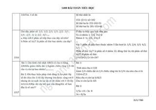 1400 BÀI TOÁN TIỂU HỌC
SƯU TẦM
118.Tìm 3 só đó Số thứ nhất là:
153: (2+1) x2=102
Số thứ ba là: 153-102=51
Số thứ hai là: 201-153=48
1316
Cho dãy phân số: 1/1; 1/2; 2/1; 1/3 ; 2/2 ; 3/1 ;
1/4 ; 2/3 ; 3/ 2; 3/2 ; 4/1 ;...
a, Hãy viết 5 phân số tiếp theo vào dãy số trên?
b Phân số 16/7 là phân số thứ bao nhiêu của dãy?
Ở đây ta thấy quy luật như sau:
Ta có nhóm 1: 1/1: 1+1=2
Nhóm 2: ½; 2/1: 2+1=3
....
Vậy 5 phân số tiếp theo thuộc nhóm 5 lần lượt là: 1/5; 2/4; 3/3; 4/2;
5/1
Phân số thứ 16/7 là phân số ở nhóm 22, đứng thứ 16, thì phân số thứ
16/7 là phân số thứ:
(1+21)×21/2+16=247
1317
Bài 1: Cho hình chữ nhật ABCD có chu vi bằng
220.Nếu giảm chiều dài 1/4,giảm chiều rộng 1/4 thì
chu vị còn lại bao nhiêu?.................
Bài 2: Khi thực hiện phép tính đáng lẽ Ăn phải lấy
số đó chia cho 3 rồi lấy thương tìm được cộng với 8
nhưng do sơ xuất An lại lấy số đó nhân với 3 rồi lấy
tích tru 8.Mặc dù vậy kết quả vẫn đúng.Hỏi số ban
đầu là số nào??
Bài 1:
Tính nửa chu vi 110
Giảm 1/4 chiều dài và 1/4 chiều rộng tức là 1/4 của nửa chu vi là
110:4=27,5
Nửa chu vi còn lại là 82,5
Chu vi còn lại là 165
Bài 2:
1/3a + 8 = 3a- 8
16 = 8/3a
 