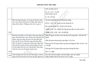 1400 BÀI TOÁN TIỂU HỌC
SƯU TẦM
Tuổi con hiện nay là
24 : (5 - 1) x 1 = 6 tuổi.
Tuổi bố hiện nay là
6 + 24 = 30 tuổi.
1321
Một cửa hàng bán gạo, 1/5 số gạo tẻ đã bán nhiều
hơn 3 lần số gạo nếp đã bán là 38kg. Biết rằng của
hàng đã bán được 158kg gạo nếp. tìm số gạo tẻ
Sau khi hạ giá lần thứ hai thì giá bán bằng:
100 % - 15% = 85 % (giá sau khị hạ giá lần 1);
Vậy sau khi hạ giá lần 1 thì giá cuốn sách là:
34000 x 100 : 85 = 40000 (đ); Vậy giá ban đầu của cuốn sách là:
40000 x 100 : (100 - 20) = 50 000 (đ)
1322
Mọt đọi cong nhan có 120 người được giao đáp một
đoạn đường dài 4km. Ban chỉ huy tính ràng đẻ hoàn
thành cong viẹc đúng ké hoạch thì mõi ngày phải
làm viẹc 8h. Trướ c khi khở i cong, đọi được đièu
thêm 30 người vè cùng làm và được giao đáp them
1km đườ ng nữ a.Hỏi đẻ hoàn thành đúng ké hoạch
thì mõi ngày phải làm viẹc máy giờ .Biét ràng nang
suát làm viẹc của mõi người là như nhau.
Tỏng só người của đơn vị sau khi được bổ sung thêm : 120+30=150
ngườ i
chièu dài đoạn đường được giao đáp: 4+1=5 km
Thời gian đẻ 150 người đáp xong đoạn đườngg dài 4km: 8×120 : 150
= 6,4 giờ
Thời gian để 150 người đáp xong đoạn đường dài 5km:
6,4×5 :4 = 8giờ
1323
Tuỏi bó bàng 9/8 tuỏi mẹ, tuỏi Mai bàng ¼ tuỏi mẹ,
tỏng só tuỏi bó và Mai là 44 tuổi. Hỏi mõi người bao
Vẽ sơ đồ: tuổi mẹ 8 phần, tuổi bố 9 phần, tuổi con 2 phần.
Tổng số phần tuổi bố và mai là: 9+2=11 phần.
 