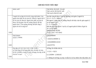 1400 BÀI TOÁN TIỂU HỌC
SƯU TẦM
nhieu tuỏi? Tuổi bố là: 44:11x9= 36 tuổi
Tuổi con là: 44:11x2=8 tuổi
Tuổi mẹ là: 8x4=32 tuổi
1324
2 người đi xe đạp từ A tới B, cùng xuất phát 1 lúc,
người thứ nhất đi với vận tốc 15km/h, người thứ 2
đi với vận tốc 9km/h. Người thứ nhất sau khi đi
được 3h thì giảm vận tốc xuống 5km/h để đợi
người thứ 2. Tìm quãng đường AB biết rằng 2
người đi tới B cùng lúc?
Sau khi cùng đi được 3 giờ thì khoảng cách giữa 2 người là:
15 x 3 – 9 x 3 = 18(km)
Khi người 1 giảm vận tốc xuống 5km/h thì hiệu vận tốc giữa người 2
so với người 1 là:
9 – 5 = 4 (km/h)
Đến khi đuổi kịp người 1 tại B, cả 2 người phải đi thêm số giờ là:
18 : 4 = 4,5 (giờ)
Quãng đường AB dài:
9 x (3 + 4,5) = 67,5 (km)
1325
Tính nhanh :
22222 x 99999
22222×99999
= 22222×(100000-1)
= 2222200000-22222
=222197778
1326
Cho dãy số: 1/2, 1/6, 1/12, 1/20, 1/30,.....
a) Tính tổng 10 số hạng đầu tiên của dãy số trên.
b) Số 1/10200 có phải là một số hạng của dãy số đã
cho ko? vì sao?
A,Tỏng 10 só đàu tien là.
1-1/11 = 10/11
b, 1/10200= 1/100.102
=> khong là 1só hag cua day vì mãu là 2 số tự nhiên liên tiếp nhân vớ i
 