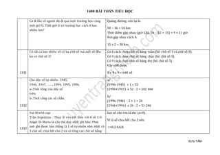 1400 BÀI TOÁN TIỂU HỌC
SƯU TẦM
Cả đi lẫn về người đó đi qua một trường học cùng
một giờ G. Tính giờ G và trường học cách A bao
nhiêu km?
Quãng đường còn lại là
90 – 36 = 54 km
Thời điểm gặp nhau (giờ G)là 54 : (12 + 15) + 9 = 11 giờ
Nơi gặp nhau cách A
15 x 2 = 30 km.
1331
Có tất cả bao nhiêu số có ba chữ số mà mỗi số đều
ko có chữ số 3?
Có 8 cách chọn chữ số hàng trăm (bỏ chữ số 3 và chữ số 0).
Có 9 cách chọn chữ số hàng chục (bỏ chữ số 3).
Có 9 cách chọn chữ số hàng đvị (bỏ chữ số 3).
Vậy viết được
8 x 9 x 9 = 648 số
1332
Cho dãy số tự nhiên: 1945,
1946, 1947, ……, 1994, 1995, 1996.
a-.Tính tổng của dãy số
trên.
b-.Tính tổng các số chẵn.
a/
(1996-1945) + 1 = 52
(1996+1945) x 52 : 2 = 102 466
b/
(1996-1946) : 2 + 1 = 26
(1946+1996) x 26 : 2 = 51 246
1333
Vui World cup:
Trận Argentina - Thụy Sĩ vừa kết thúc với tỉ số 1-0.
Angel Di Maria là cầu thủ duy nhất ghi bàn. Phút
anh ghi được bàn thắng là 1 số tự nhiên nhỏ nhất có
3 chữ số, chia hết cho 2 và có tổng các chữ số bằng
Gọi số cần tìm là abc (a>0).
Vì là số chia hết cho 2 nên
c=0;2;4;6;8.
 