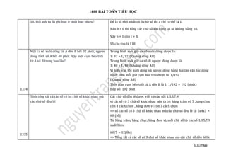 1400 BÀI TOÁN TIỂU HỌC
SƯU TẦM
10. Hỏi anh ta đã ghi bàn ở phút bao nhiêu?? Để là số nhỏ nhất có 3 chữ số thì a chỉ có thể là 1.
Nếu b = 0 thì tổng các chữ số khi cộng lại sẽ không bằng 10.
Vậy b = 1 còn c = 8.
Số cần tìm là 118
1334
Một ca nô xuôi dòng từ A đên B hết 32 phút, ngược
dòng từ B về A hết 48 phút. Vậy một cụm bèo trôi
từ A về B trong bao lâu?
Trung bình mỗi giờ ca nô xuôi dòng được là:
1: 32 = 1/32 ( Quãng sông AB)
Trung bình mỗi giờ ca nô đi ngược dòng được là:
1: 48 = 1/48 ( Quãng sông AB)
Vì hiệu vận tốc xuôi dòng và ngược dòng bằng hai lần vận tốc dòng
nước, nên mỗi giờ cụm bèo trôi được là: 1/192
( Quãng sông AB)
Thời gian cụm bèo trôi từ A đến B là 1: 1/192 = 192 (phút)
Đáp số: 192 phút
1335
Tính tổng tất cả các số có ba chữ số khác nhau mà
các chữ số đều lẻ?
Các chữ số đều lẻ được viết từ các số : 1,3,5,7,9
vì các số có 3 chữ số khác nhau nên ta có: hàng trăm có 5 ,hàng chục
còn 4 cách chọn , hàng đơn vị còn 3 cách chọn
=> số các số có 3 chữ số khác nhau mà các chữ số đều lẻ là: 5x4x3 =
60 (số)
Từ hàng trăm, hàng chục, hàng đơn vị, mổi chữ số từ các số 1,3,5,7,9
xuất hiện:
60/5 = 12(lần)
=> Tổng tất cả các số có 3 chữ số khác nhau mà các chữ số đều lẻ là:
 