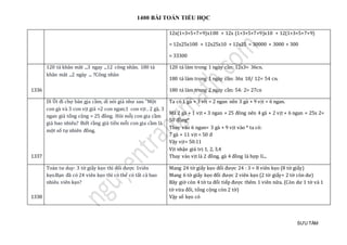 1400 BÀI TOÁN TIỂU HỌC
SƯU TẦM
12x(1+3+5+7+9)x100 + 12x (1+3+5+7+9)x10 + 12(1+3+5+7+9)
= 12x25x100 + 12x25x10 + 12x25 = 30000 + 3000 + 300
= 33300
1336
120 tá khan mat ...3 ngay ...12 cong nhan. 180 tá
khan mat ...2 ngày ... ?Cong nhan
120 tá làm trong 1 ngày cần: 12x3= 36cn.
180 tá làm trong 1 ngày cần: 36x 18/ 12= 54 cn.
180 tá làm trong 2 ngày cần: 54: 2= 27cn
1337
Dì Ú t đi chợ bán gja càm, dì nói giá như sau "Mọt
con gà và 3 con vịt giá =2 con ngan;1 con vịt , 2 gà, 3
ngan giá tỏng cọng = 25 đòng. Hỏi mõj con gia càm
giá bao nhieu? Biét ràng giá tièn mõi con gia càm là
mọt só tự nhien đòng.
Ta có 1 gà + 3 vit = 2 ngan nên 3 gà + 9 vịt = 6 ngan.
Mà 2 gà + 1 vịt + 3 ngan = 25 đông nên 4 gà + 2 vịt + 6 ngan = 25x 2=
50 đồng*
Thay vào 6 ngan= 3 gà + 9 vịt vào * ta có:
7 gà + 11 vịt = 50 đ
Vậy vịt< 50:11
Vịt nhận giá trị 1, 2, 3,4
Thay vào vịt là 2 đồng, gà 4 đồng là hợp lí...
1338
Toán tư duy: 3 tờ giáy kẹo thì đỏi đượ c 1vien
kẹo.Bạn đã có 24 vien kẹo thì có thẻ có tát cả bao
nhieu vien kẹo?
Mang 24 tờ giấy kẹo đổi được 24 : 3 = 8 viên kẹo (8 tờ giấy)
Mang 6 tờ giấy kẹo đổi được 2 viên kẹo (2 tờ giấy+ 2 tờ còn dư)
Bây giờ còn 4 tờ ta đổi tiếp được thêm 1 viên nữa. (Còn dư 1 tờ và 1
tờ vừa đổi, tổng cộng còn 2 tờ)
Vậy số kẹo có
 