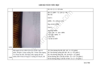 1400 BÀI TOÁN TIỂU HỌC
SƯU TẦM
24 + 8 + 2 + 1 = 35 viên
1339
Bài 17/ (889 – 7) : (10-1) = 98.
Bài 18/
Cách 1:
(4896 – 9) : (10-1) = 543.
Vậy số đó là 5439.
Cách 2:
abc9-abc=4896
→10 × abc + 9 - abc= 4896
→9 × abc =4896 - 9
→abc=543
→số đó là 5439
1340
Một người đi từ A đến B rồi trở về hết 3 giờ 41
phút, AB gồm 1 đoạn xuống dốc, 1 đoạn nằm ngang
và 1 đoạn lên dốc. Hỏi đoạn nằm ngang dài bao
nhiêu biết V lên là 4 km/h, V xuống là 6 km/h, AB
Đi 1 km đường lên dốc hết : 60 : 4 = 15 ( phút)
Đi 1 km đường xuống dốc hết : 60 : 6 = 10 ( phút )
Đi 1 km đường bằng hết : 60 : (6+4)/2= 12 ( phút)
Số km đường dốc cả đi lẫn về hết : 15 + 10 = 25 (phút )
Số km đường bằng cả đi lẫn về hết: 12 x 2 = 24 (phút )
 