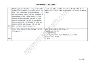 1400 BÀI TOÁN TIỂU HỌC
SƯU TẦM
1347
Một Hoàng tử phải đánh bại 1 con quái vật có 3 đầu
và 3 đuôi, nó chỉ chết khi bị chặt hết cả đầu lẫn đuôi.
Bằng 1 nhát kiếm, Hoàng tử có thể chặt được 1 cái
đầu hoặc 2 cái đầu, 1 hoặc 2 cái đuôi. Nhưng nếu bị
chặt 1 cái đầu thì quái vật mọc ngay ra 1 cái đầu
mới, nếu bị chặt 1 đuôi cũng mọc ngay ra 1 đuôi
mới, nếu bị chặt 1 lúc 2 cái đuôi thì mọc ra 1 đầu
mới, còn nếu bị chặt 1 lúc 2 cái đầu thì không mọc
lại được gì. E hãy giúp Hoàng tử chặt mấy nhát
kiếm và chặt ntn để giết chết quái vật?
Lúc đầu chặt 2 đầu con 1 đầu và 3 đuôi sau đó chặt 2 đuôi để mọc
thêm 1 đầu là 2 đầu và 1 đuôi. Tiếp chặt nốt 2 cái đầu sau đó chặt nốt
1 đuôi.
1348
Tìm só có hai chữ só,biét ràng só đó gáp 9 làn chữ
só hàng đơn vị.
gọi só càn tìm có 2chữ só là ab (a,b=<9)
Theo bài ra ta có ab=9b
=> b=2,3,4,5,6,7,8,9
=> Tương ứ ng vớ i b ta có ab=18,27,36,45,54,63,72,81
Nhạn xét :chi co 45=9*5
=> ab=45
 