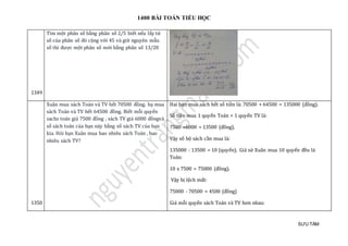 1400 BÀI TOÁN TIỂU HỌC
SƯU TẦM
1349
Tìm một phân số bằng phân số 2/5 biết nếu lấy tử
số của phân số đó cộng với 45 và giữ nguyên mẫu
số thì được một phân số mới bằng phân số 13/20
1350
Xuân mua sách Toán và TV hết 70500 đồng. hạ mua
sách Toán và TV hết 64500 đồng. Biết mỗi quyển
sachs toán giá 7500 đồng , sách TV giá 6000 đồngvà
số sách toán của bạn này bằng số sách TV của bạn
kia. Hỏi bạn Xuân mua bao nhiêu sách Toán , bao
nhiêu sách TV?
Hai bạn mua sách hết số tiền là: 70500 + 64500 = 135000 (đồng).
Số tiền mua 1 quyển Toán + 1 quyển TV là:
7500 +6000 = 13500 (đồng).
Vậy số bộ sách cần mua là:
135000 : 13500 = 10 (quyển). Giả sử Xuân mua 10 quyển đều là
Toán:
10 x 7500 = 75000 (đồng).
Vậy bị lệch mất:
75000 - 70500 = 4500 (đồng)
Giá mỗi quyển sách Toán và TV hơn nhau:
 