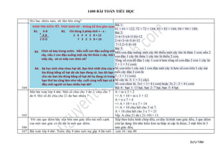 1400 BÀI TOÁN TIỂU HỌC
SƯU TẦM
Hỏi bao nhiêu nam, nữ tắm bên sông?
164
Bài 1:
61 + 61 = 122. 72 + 72 = 144. 83 + 83 = 166. 94 + 94 = 188.
Bài 2:
2+6+3+(4+5-8)=12
2+6+3+4+5-8=12
7+3.2+5-8=10
Bài 3:
Mỗi con đậu xuống một cây thì thiếu một cây tức là thừa 1 con; nếu 2
con đậu 1 cây thì thừa 1 cây tức là thiếu 2 con.
Tổng số con để đậu 1 cây 1 con ít hơn tổng số con đậu 2 con 1 cây là:
2 + 1 = 3 ( con).
Số con trên 1 cây mà 1 con đậu một cây ít hơn số con trên 1 cây mà
mỗi cây đậu 2 con là:
2 - 1 = 1 ( con).
Số cây là: 3: 1 = 3 ( cây).
Số con chim là: 3x1 + 1= 4 ( con) hoặc 3x 2 - 2 = 4 ( con)
Bài 4: bạn 1: 13 hạt, bạn 2: 7 hạt, bạn 3: 4 hạt.
165
Một bài toán lớp 4 nhé: Một số chia cho 3 dư 2; chia cho 7
dư 4. Hỏi số đó chia cho 21 dư bao nhiêu ?
A = m x 3 + 2
=> A + 10 = m x 3 + 12
A = n x 7 + 4
=> A + 10 = n x 7 + 14
=> A + 10 chia hết cho 3 và 7.
A + 10 chia hết cho 3 x 7 = 21
Vậy A chia 21 dư ( 21-10) = 11.
166
Với sáu que diêm hãy xếp bốn tam giác đều mà mỗi cạnh
của một tam giác có độ dài là một que diêm.
Xếp theo kiểu hình chóp đều, có đáy là hình tam giác đều, 3 que diêm
còn lại dựng lên như kiểu kim tự tháp ai cập là được, 3 mặt bên là 3
tam giác đều,
167 Bài toán lớp 4 nhé: Trước đây 8 năm tuổi mẹ gấp 4 lần tuổi con 16 - mẹ 40
 