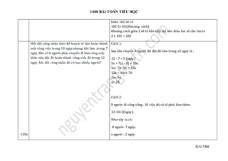1400 BÀI TOÁN TIỂU HỌC
SƯU TẦM
Giữa 102 số có
102-1=101(khoảng cách)
Khoảng cách giữa 2 số lẻ liên tiếp là2 nên hiệu hai số cần tìm la
2 x 101 = 202
1356
Một đội công nhân theo kế hoạch sẽ làm hoàn thành
một công việc trong 10 ngày,nhưng khi làm ,trong 7
ngày đầu có 8 người phải chuyển đi làm công việc
khác nên đội đã hoàn thành công việc đó trong 12
ngày ,hỏi đôi công nhân đó có bao nhiêu người?
Cách 1:
Sau khi chuyển 8 người thì đội đó làm trong số ngày là :
12 - 7 = 5 (ngày)
5a + 7(a - 8) = 10a
5a+ 7a- 56 = 10a
12a = 10a+ 56
2a= 56
a= 28.
Cách 2:
8 người đi vắng vắng . Số việc đó cả tổ phải làm thêm:
12-10=2(ngày);
Như vậy ta có:
8 người: 7 ngày;
x người : 2 ngày.
 