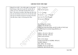 1400 BÀI TOÁN TIỂU HỌC
SƯU TẦM
bằng 40 cm và BC = 50 cm Bác ngăn ra một mảnh
hình thang có đáy lớn là cạnh BC của khu đất và
chiều cao 12 m. Tính diện tích khu đất còn lại ?
Bài 3: Tìm một số tự nhiên. Biết rằng nếu lấy số đó
chia cho 64 thì được số dư là 33, còn nếu lấy số đó
chia cho 67 thì được số dư là 9 và trong cả hai lần
chia đều được cùng 1 số thương như nhau.
2
(3+2)
=
2
5
(tổng số)
Phân số chỉ 5 quả là:
3
7
−
2
5
=
1
35
(tổng)
Số cam là: 5 ÷
1
35
= 175 (quả)
Sọt 1 là: 175 ×
3
7
= 75 (quả)
Số cam sọt 2: 100 quả
Bài 2: không cần vẽ hình:
S(ABC)= 40 x30=600 (m2)
Chiều cao tương ứng xuống cạnh BC là: 600 x2: 50=24 (m)
Gọi MN là đáy bé của hình thang MNCB ta có:
- Nối BN
S(BNC) = 50 x12:2= 300 (m2)
S(NBA)= 600-300= 300 (m2)
Chiều cao hạ từ AN là:
300 ×2: 30= 20 (m)
Tương tự nối CM ta có: S(CBM)= 300 (m2)
S(CAM) =300(m2)
AM = 300×2: 40 =15 (m)
S(AMN)= 20 ×15 :2=150 (m2)
S(MNCB)= 600-150=450 (m2)
 