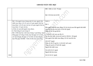 1400 BÀI TOÁN TIỂU HỌC
SƯU TẦM
MN = 450 x 2 :12= 75 (m)
Bài 3: Số cần tìm là 545
1361
Bài 1: Ba người mua chung một rổ cam, người thứ
nhất mua được 1/4 rổ cam và 3 quả, người thứ hai
mua được 1/4 rổ cam còn lại và 6 quả, người thứ ba
mua được 12 quả còn lại.
a:Tính số cam mỗi người mua được.
b: Tính tổng số cam trong rổ
Bài 2: Bốn bạn học sinh mua chung 1 quả bóng , bạn
Hồng góp 1/5 tổng số tiền, bạn Hải góp 1/5 số tiền
các bạn đã góp, Bá góp 1/7 số tiền các bạn đã góp,
bạn Phú góp 30.500đ . Tính số tiền mua quả bóng.
Cách 1:
Bài 1:
Nếu người thứ hai mua đúng 1/4 sô còn lại sau khi người thứ nhất
mua thì số cam còn lại là: 12+6=18 (quả)
Phân số chỉ 18 quả đó là:
1-1/4=3/4 (số cam sau lần 1)
Sau lần thứ nhất còn lại số cam là: 18:3/4= 24 (quả)
Nếu người thứ nhất mua đúng 1/4 số cam thì còn:
24+3=27 (quả)
Phân số chỉ 27 quả là: 1-1/4=3/4 (số cam)
Tổng số cam là: 27:3/4=36 (quả)
Người thứ nhất mua:
36 x1/4+3=12 (quả)
Người thứ hai mua:
36-12-12=12 (quả)
 