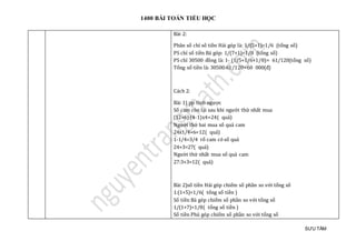 1400 BÀI TOÁN TIỂU HỌC
SƯU TẦM
Bài 2:
Phân số chỉ số tiền Hải góp là: 1/(5+1)=1/6 (tổng số)
PS chỉ số tiền Bá góp: 1/(7+1)=1/8 (tổng số)
PS chỉ 30500 đồng là: 1- (1/5+1/6+1/8)= 61/120(tổng số)
Tổng số tiền là: 30500:61/120=60 000(đ)
Cách 2:
Bài 1) pp tính ngược
Số cam còn lại sau khi người thứ nhất mua
(12+6):(4-1)x4=24( quả)
Người thứ hai mua số quả cam
24x1/4+6=12( quả)
1-1/4=3/4 rổ cam có số quả
24+3=27( quả)
Người thứ nhất mua số quả cam
27:3+3=12( quả)
Bài 2)số tiền Hải góp chiếm số phần so với tổng số
1:(1+5)=1/6( tổng số tiền )
Số tiền Bá góp chiếm số phần so với tổng số
1/(1+7)=1/8( tổng số tiền )
Số tiền Phú góp chiếm số phần so với tổng số
 