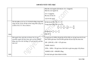 1400 BÀI TOÁN TIỂU HỌC
SƯU TẦM
Nhà Bé có số người (trừ bé) là: 3:1= 3 (người)
Nhà bé có số người là:
3+1= 4 (người)
Mẹ mua số táo là:
3 x5+3=18 (quả)
1364
Cho hai phân số 4/3 và 2/5. Số thứ ba bằng trung bình
cộng của hai số đó. Số thứ tư hơn trung bình cộng của
cả bốn số là 2/15. Tìm số thứ tư.
Số thứ ba là: (
4
3
+
2
5
) ÷ 2 =
13
15
Trung bình cộng của cả 4 số là:
(
4
3
+
2
5
+
13
15
+
2
15
) ÷ 3 =
41
45
Số thứ tư là:
41
45
+
2
15
=
47
45
Đáp số:
47
45
1365
Một người bán một tấm vải được lãi 1/5 giá
mua.Nếu người đó bán được giá cao hơn 40000
đồng nữa thì sẽ đc lãi bằng 1/5 giá bán.Hỏi giá bán
tấm vải?
Coi giá mua là 100% thì giá bán để lãi 20% so với giá mua tức là em
bán 120% giá mua. Còn lãi 20% giá bán thì em lấy vốn mua vào
100 : (100-20) x 100 = 125 giá mua.
40.000 chính là
125% - 100% = 5% giá mua. Anh tính ra giá mua giúp cô ấy được:
40.000:5×100 = 800.000 đồng.
Và tính luôn giá chém khách tới bến:
 