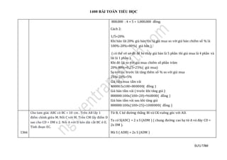 1400 BÀI TOÁN TIỂU HỌC
SƯU TẦM
800.000 : 4 × 5 = 1.000.000 đồng.
Cách 2:
1/5=20%
Khi bán lãi 20% giá bán tức là giá mua so với giá bán chiếm số % là
100%-20%=80%( giá bán )
( có thể vẽ sơ đồ để hs thấy giá bán là 5 phần thì giá mua là 4 phần và
lãi là 1 phần )
Khi đó lãi so với giá mua chiếm số phần trăm
20%:80%=0,25=25%( giá mua)
So với lúc trước lãi tăng thêm số % so với giá mua
25%-20%=5%
Giá tiền mua tấm vải
40000:5x100=800000( đồng )
Giá bán tấm vải ( trước khi tăng giá )
800000:100x(100+20)=960000( đồng )
Giá bán tấm vải sau khi tăng giá
800000:100x(100+25)=1000000( đồng )
1366
Cho tam giác ABC có BC = 10 cm . Trên AB lấy 1
điểm chính giữa M. Nối C với M. Trên CM lấy điểm D
sao cho CD = DM x 2. Nối A với D kéo dài cắt BC ở E.
Tính đoạn EC.
Từ B, C kẻ đường thẳng BI và CK vuông góc với AD.
Ta có S(ADC) = 2 x S (ADM ) ( chung đường cao hạ từ A và đáy CD =
2x DM ).
Mà S ( ADB) = 2x S (ADM )
 