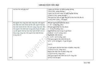 1400 BÀI TOÁN TIỂU HỌC
SƯU TẦM
sau bao lau anh gạp em? 1 phút em đi được số phần quãng đường
1:50=1/50( quãng đường )
5 phút em đi trước được số phần quãng đường
1/50x5=1/10( quãng đường )
Thời gian hai Anh em gặp nhau kể từ khi Anh bắt đầu đi
1/10:(1/40-1/50)= 2 0( phút)
1369
Hai người thợ cùng làm một công việc, nếu người
thứ nhất làm một mình thì hết 10h, người thứ hai
làm một mình thì hết 15h mới xong công việc. Đầu
tiên người thứ nhất làm trong một số giờ rồi nghỉ,
sau đó người thứ hai làm tiếp luôn thì hết 11h cả
thảy xong công việc. Hỏi người thứ nhất đã làm
trong mấy h?
Mỗi giờ người thứ nhất làm được:
1 : 10 = 1/10(công việc)
Mõi giờ người thứ hai làm được:
1 : 15 =1/15 (công việc)
Người thứ hai làm trong 11 giờ được
1/15×11 =11/15 (công việc)
Người thứ nhất đã làm:
1 - 11/15 =4/15 (công việc)
Thời gian người thứ nhất đã làm là:
4/15: 1/10= 8/3(giờ) = 2 giờ 40 phút
Cách 2:
11 giờ người thứ hai làm được số phần công việc
1:15x11=11/15( công việc )
Người thứ nhất làm số phần công việc
1-11/15=4/15( công việc )
Thời gian người thứ nhất làm 4/15 công việc
4/15:(1:10)=8/3giờ
 