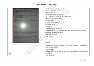 1400 BÀI TOÁN TIỂU HỌC
SƯU TẦM
1371
Bài 5) Gọi số lớn là ab ,số bé là cd
Ta có 2 số mới là abcd và cdab
Hiệu hai số mới
abcd-cdab=ab00+cd-cd00-ab
ab x 100-ab+cd x100-cd= 99 xab-99 x cd
99x( ab-cd) =99x16=1584
số lớn abcd là
( 5454+1584):2=3519
Số lớn ab là 35
Cách 2
Gọi số lớn là ab ,số bé là cd
Theo đề bài ta có abcd +cdab=5454 .vậy ab+cd=54( đặt tính theo
hàng dọc sẽ thấy điều này )
Giá trị số lớn ab là
(54+16):2=35
Bài 10:
Tuổi Enm trước đây là 1 phần thì tuổi Anh trước đây ( hay chính là
tuổi em hiện nay) là
1x2=2( phần)
Hiệu số tuổi giữa hai Anh em là một số không đổi theo thời gian và có
số phần là
2-1=1( phần)
 