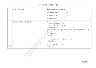 1400 BÀI TOÁN TIỂU HỌC
SƯU TẦM
và dư 9.Tìm só đó Ta có 10xa +a+2= 4x(a+a+2)+9
=>11xa+2= 8xa+17
=> 3xa=15 => a=5.
Số cần tìm là 57
1377
tìm ab sao cho ab = ba x 3 +5 ab = ba × 3 +5
a × 10 + b = (b × 10 + a)× 3 +5
a × 10 + b = b × 30 + a × 3 + 5
a × 7 = b × 29 + 5
Vì b < 3 ( vì nếu a nhận giá trị lớn nhất là 9 thì 3 x 29 + 5 > 9 x 7 - vô
lí)
=> b = 1 hoặc 2.
- Với b = 1
=> a = ( 1 x 29 + 5) : 7 = 4 ( dư 6) => loại
- Với b = 2
=> a = ( 2 x 29 + 5) : 7 = 9
=> ab = 92
 