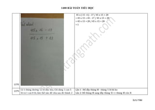 1400 BÀI TOÁN TIỂU HỌC
SƯU TẦM
1378
45 x ( 15 +1) - 17 / 45 x 15 + 28
= 45 x 15 + 45 - 17 / 45 x 15 + 28
= 45 x 15 + 28 / 45 x 15 + 28
= 1
1379
Có 1 thùng đường 12 lít dầu hỏa. Chỉ dùng 1 can 5
lít và 1 can 8 lít,làm thế nào để chia sau đó thành 2
Lần 1 : Đổ đầy thùng 8l - thùng 5 lít bỏ ko
Lần 2: Đổ thùng 8l sang đầy thùng 5l => thùng 8l còn 3l
 