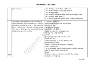 1400 BÀI TOÁN TIỂU HỌC
SƯU TẦM
phần bằng nhau. Lần 3: Đổ thùng 5 lít vào thùng 12l dầu hỏa
Lần 4: Đổ 3l ở thùng 8l lúc này sang thùng 5l
Lần 5: Đổ đầy thùng 8l
Lần 6: Đổ thùng 8l sang đầy thùng 5l lúc này=> thùng 8l còn 6l
Lần 7: Đổ thùng 5l vào thùng 12l
=> Có 6l trong thùng 8l và 6l trong thùng 12l. Vậy là ok đã bằng
1380
Trên quãng đường AB dài 120 km có hai người đi
ngược chiều nhau. Người thứ nhất đi từ A bằng oto
vứoi vận tốc là 60 km/h. Sau đó 15 phút, người thứ
2 đi từ B bằng xe máy với vận tốc 40 km/h. Hỏi sau
1h30 phút kể từ lúc người thứ 2 khởi hành khoảng
cách giữa hai người là bao nhiêu?
15 p=0,25h,1 h30p=1,5h
Quãng đường người thứ nhất đi trước 15 p
60×0,25=15( km)
Thời gian 2 xe gặp nhau
(120-15):(40+60)=1,05( h)
Khoảng cách giữa 2 xe sau khi gặp nhau
(60+40) ×(1,5-1,05)=45( km)
Cách 2
Quãng đường xe thứ nhất đi trước 15 phút
60x0,25=15( km)
Tổng quãng đường hai xe cùng đi trong 1,5 h
(60+40)x1,5=150( km)
Khoảng cách giữa hai xe sau 1,5 h đi cùng nhau
150+15-120=45( km)
( hai xe sau khi gặp nhau đi tiếp về hướng đi của mình nên tổng
quãng đường đi lớn hơn chiều dài AB)
Cách 3
Khoảng cách giữa xe thứ nhất và A sau khi chuyển động
60x(0,25+1,5)=105( km)
 