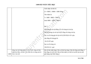 1400 BÀI TOÁN TIỂU HỌC
SƯU TẦM
Tuổi nhận số tiền là:
(3 × 3000 ) - 8000 = 1000 đồng.
Thơ nhận là:
5 × 3000 - 8000 = 7000 đ,
hoặc 8000 - 1000 = 7000 đ.
Bài 7:
Số trứng gà còn lại bằng 2/5 số trứng vịt còn lại.
Nên số trứng vịt còn lại là 8/5 tổng số trứng còn lại.
Suy ra số trứng gà còn lại sẽ là (120:10)×2=24 qủa.
vậy tổng số trứng gà là
24+15=39 quả.
Suy ra số trứng vịt :
150-39=111 quả
1383
tỏng của 2só thạp phan là 16,27.néu tang só thứ
nhát len 5làn. só thứ 2 len 2làn thì có tỏng mớ i là
43,2. tìm 2só
Khi số thứ nhất tăng 5 lần ,số thứ hai tăng 2 lần thì tổng mới bằng 2
lần tổng cũ và (5-2)=3 lần số thứ nhất ( có thể vẽ sơ đồ cho hs mới
giải dạng này hình dung )
 