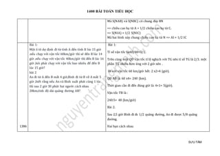 1400 BÀI TOÁN TIỂU HỌC
SƯU TẦM
Mà S(NAB) và S(NBC) có chung đáy BN
=> chiều cao hạ từ A = 1/2 chiều cao hạ từ C.
=> S(NIA) = 1/2 S(NIC)
Mà hai hình này chung chiều cao hạ từ N => AI = 1/2 IC
1386
Bài 1:
Một ô tô dự định đi từ tỉnh A đến tỉnh B lúc 15 giờ
.nếu chạy với vận tốc 60km/giờ thì sẽ đến B lúc 14
giờ ,nếu chạy với vận tốc 40km/giờ thì đến B lúc 16
giờ ,hỏi phải chạy với vận tốc bao nhiêu để đến B
lúc 15 giờ?
bài 2
An đi từ A đến B mất 4 giờ,Bình đi từ B về A mất 5
giờ ,biết rằng nếu An và Bình xuất phát cùng 1 lúc
thì sau 2 giờ 30 phút hai người cách nhau
20km,tính độ dài quãng đường AB?
Bài 1:
Tỉ số vận tốc là:60/40=3/2.
Trên cùng một QĐ vận tốc tỉ lệ nghịch với TG nên tỉ số TG là 2/3. một
phần TG nhiều hơn ứng với 2 giờ nên .
Đi với vận tốc 60 km/giờ hết: 2 x2=4 (giờ).
QĐ AB là: 60 x4= 240 (km).
Thời gian cần đi đến đúng giờ là: 4+1= 5(giờ).
Vận tốc TB là :
240:5= 48 (km/giờ)
Bài 2.
Sau 2,5 giờ Bình đi đc 1/2 quãng đườ ng, An đi đượ c 5/8 quãng
đườ ng.
Hai bạn cách nhau
 