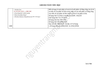 1400 BÀI TOÁN TIỂU HỌC
SƯU TẦM
1400
Mỗi số hạng là một phân số mà tử số mỗi phân số bằng tổng của tử số
và mẫu số của phân số liền trước, mẫu số của mỗi phân số bằng tổng
của mẫu số của phân số liền trước và tử số của phân số đó.
Số hạng thứ 5 và thứ 6 của dãy là: 55/89; 144/233
b.Số hạng thứ 7 là: 377/610
Số hạng thứ 8 là: 987/1597
Số hạng thứ 9 là: 2584/4181
Vậy viết đến 2584/4181 thì dãy có 9 số hạng
c. Số hạng liền sau 2584/4181 là: 6765/10946
 