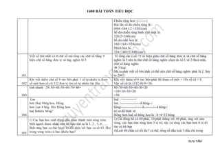 1400 BÀI TOÁN TIỂU HỌC
SƯU TẦM
Chiều rộng hcn: |--------|
Hai lần số đo chiều rộng là :
(804 -164 ):2 =320 (cm)
Số đo chiều rộng hình chữ nhật là
320:2=160(cm)
Số đo cdài hcn là
160+164 =324(cm)
Dtích hcn là
324×160=51840 (cm2)
181
Viết số lớn nhất có 4 chữ số mà tổng các chữ số bằng 9
hiệu chữ số hàng đơn vị và hàg nghìn là 5
Vì tổng các c.số =9 và hiệu giữa chữ số hàng đơn vị và chữ số hàng
nghìn là 5 nên ta thử chữ số hàng nghìn chọn đc số 1 và 2 thoả mãn,
chữ số hàng nghìn
 3 loại.
Mà ta phải viết số lớn nhất có thể nên chữ số hàng nghìn phải là 2. Suy
ra 2007.
182
Khi viết thêm chữ số 8 vào bên phải 1 số tự nhiên ta được
số mới hơn số cũ 332 đơn vị tìm số tự nhiên lúc đầu .
Khi viết thêm số 8 vào bên phải thì được số mới = 10x số cũ + 8.
Vậy số cũ là: (332-8):9= 36.
183
tính nhanh :20-30+40-50+60-70+80= 80-70+60-50+40-30+20
=10+10+10+20
=50
184
Lan
hơn Huệ 8bôg hoa. Hồng
hơn Lan 4 bôg. Hỏi Hồng hơn
huệ bnhiêu bông?
huệ : /-----------/
lan: /-----------/-----8 bông--/
hồng/------------/-----8--------/--4 bông-/
từ sơ đồ hình vẽ
Hồng hơn huệ số bông hoa là : 8+4=12 bông
185
1) Cac bạn hoc sinh đứng đêu nhau thành môt vòng tròn.
Môi người đươc nhân môt sô theo thứ tự la 1, 2 , 3, 4 , ....
Biết răng bạn co thứ tự sô 10 đôi diện với bạn co sô 43. Hoi
trong vong tròn có bao nhiêu bạn?
1) Cái đồng hồ có 60 phút, 10 phút thẳng với 40 phút, ứng với nửa
vòng, các bạn nửa vòng hơn 3 vị trí, vậy cả vòng các bạn hơn 6 vị trí
tức có 66 bạn
4)Loài 40 chân có tối đa 7 cá thể, tổng số đầu loài 3 đầu chỉ trong
 