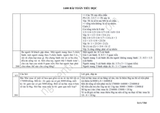 1400 BÀI TOÁN TIỂU HỌC
SƯU TẦM
=> Các TS này đều chẵn
PS 1/8 : 3.5.7 => TS này lẻ
Vậy TS là số lẻ mà MS là số chẵn.
=> tổng trên không là số tự nhiên
Cách 2:
Coi tổng trên là S nhé
1/3+1/4+1/5+1/6+1/7+1/8 > 6/8 =3/4
Vậy S > 1/2 +3/4 = 5/4. (1)
Mà 1/4+1/5+1/6+1/7 < 1/4 x 4 = 1
1/2 + 1/3 +1/8 = 23/24
Vậy S< 1 + 23/24 < 2 (2)
Từ (1) và (2) => 5/4 < S <2
Vậy S cũng chẳng phải số tự nhiên
200
Ba người lữ khách gặp nhau. Một người mang theo 3 chiếc
bánh, một người mang theo 5 chiêc bánh- người thứ 3 vì
vội vã chưa kịp mua gì. Họ chưng bánh mỳ và cả ba chia
đều ăn uống vui vẻ. Khi chia tay, người thứ 3 thanh toán
cho các bạn của mình 8 quan tiền. Hỏi hai người bạn phải
chia nhau thế nào cho công bằng?
Một người ăn: 8/3 cái bánh
Giá 1 cái bánh: 8: 8/3 = 3 quan tiền
Người mang 3 cái bánh đã cho người không mang bánh : 3 - 8/3 = 1/3
(cái bánh)
Người mang 3 cái bánh nhận đc: 1/3 x 3 = 1 (quan tiền)
Người mang 5 bánh nhận đc: 8 - 1 = 7 (quan tiền)
STT
Câu hỏi Lời giải, đáp án
201
Bác Mai mua về một số hoa quả gồm cả na và táo hết tất cả
170000 đồng. Mỗi ki - lô- gam na có giá 8000 đồng, mỗi
ki- lô- gam táo có giá 5000 đồng. Biết số na bác mua ít hơn
số táo là 8kg. Hỏi bác mua mấy ki-lô- gam quả mỗi loại?
Giả sử bác mua số na bằng số táo, tức là thêm 8kg na thì số tiền phải
trả thêm là 8000 x 8 = 64000 đ
Khi đó tổng số tiền phải trả là 170000+ 64000 = 234000 đ
Số tiền cần trả cho 1kg na và 1 kg táo: 8000 + 5000 = 13000 đ
Số kg na ( táo ) bác mua là: 234000: 13000 = 18 kg
Vì ta đã giả sử bác mua thêm 8kg na nên số kg na thực tế bác mua là:
18 - 8 = 10 kg
 