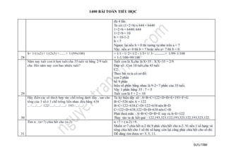 1400 BÀI TOÁN TIỂU HỌC
SƯU TẦM
đủ 4 lần.
Ta có: (1+2+b) x 644 = 6440
1+2+b = 6440: 644
1+2+b = 10
b = 10-1-2
b = 7
Ngược lại nếu b = 0 thì tương tự như trên a = 7
Vậy: nếu a= 0 thì b = 7 hoặc nếu a= 7 thì b = 0.
28
S= 1/(1x2) + 1/(2x3) +........+ 1/(99x100) = 1/1 - 1/ 2+ 1/2 - 1/3+ 1/ 3- .............+ 1/99- 1/100
= 1-1/100=99/100
29
Năm nay tuổi con ít hơn tuổi cha 35 tuổi và bằng 2/9 tuổi
cha. Hỏi năm nay con bao nhiêu tuổi?
Tuổi con là X,cha là X+35 : X/X+35 = 2/9
Đáp số : Con 10 tuổi,cha 45 tuổi
C2:
Theo bài ra ta có sơ đồ:
con 2 phần
bố 9 phần
hiệu số phần bằng nhau là 9-2= 7 phần của 35 tuổi.
Vây 1 phần bằng 35 : 7 = 5
Tuổi con là 5 × 2 = 10
30
Hãy điền các số thích hợp vào chỗ trống dưới đây , sao cho
tổng của 3 số ở 3 chỗ trống liền nhau đều bằng 638
... /...../...../ 122/...../....../....../ 193 /..../..../
Ta ký hiệu dãy số : A+B+C+122+D+Đ+E+193+F+G
B+C=526 nên A = 122
B+C+122=638,C+D+122=638 nên B=D
C+122+D=638,122+D+Đ=638 nên C=Đ
Phải thoả mãn : A+B+C=D+Đ+E suy ra A=E=122
Thay vào ta dc kết quả : 122,193,323,122,193,323,122,193,323,122.
31
Tìm n : (n+7) chia hết cho (n-2) n +7 = ( n-2) +9.
Muốn n+7 chia hết n-2 thì 9 phải chia hết cho n-2. Vì nếu 1 số hạng và
tổng chia hết cho 1 số thì số hạng còn lại cũng phải chia hết cho số đó.
Dễ dàng tìm được n= 3, 5, 11.
 