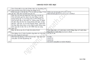 1400 BÀI TOÁN TIỂU HỌC
SƯU TẦM
267
Tim số lớn nhất có các chữ số khác nhau sao cho không thể
chọn từ đó ba chư số để có tổng của chung là 19?
268
Hình tam giác có độ dài đáy 5/7m và chiều cao bằng 3/5 độ
dài đáy. Tính diện tích hình tam giác đó.
Chiều cao của tam giác 5/7 x 3/5 = 3/7 m
Diện tích tam giác là 5/7 x 3/7 x 1/2 = 15/98 m2
269
Năm nay trời mưa gió thuân hòa, vươn dưa của nhà An
Tiêm kết nhiều quả lớn. Quả ki lục đạt 100kg, trong đó
lượng đường đạt 1% còn lượng nước là 99%.Nhưng An
tiêm lại buôn dầu về nhà mách vợ - không mang về nhanh
thi phơi nắng dưa bôc hơi, lượng đường mỗi ngày sẽ tăng
găp đôi - ngọt quá. Vợ An tiêm thương chồng , chiều hôm
sau lẳng lặng mượn được xe kéo 60kg ra giúp chồng mang
đươc quả dưa về nhà. Hỏi vợ AN TIÊM làm sao mang
dươc về?
270
Hãy viết tất cả các số có 3 chữ số từ chữ số 0,8,9 Chọn hàng trăm: có 2 cách chọn ( trừ 0)/ Hàng chục có 3 cách chọn,
hàng đơn vị 3 cách chọn: 2 x 3 x 3 = 18 số
271
Tìm những số có 2 chữ số mà khi cộng thêm với 4 thì tông
các chữ sô giảm đi môt nửa?
19, 28, 37, 46
272
Một hình lập phương có thể tích là 64 dm3. Tính diện tích
toàn phần của hình lập phương đó.
Ta thấy:
3x3x3=27
4x4x4=64
Do đó DT toàn phần là: 4x4x6=96(dm2)
 