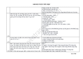 1400 BÀI TOÁN TIỂU HỌC
SƯU TẦM
Tương tự như vây vẽ đượ sơ đồ.
Số đầu tiên được tính như sau:
( 305 - ( 2+4+6+8 ) ) : 5 = 57
Sau đó cộng thêm 2 thì được số 59; cộng thêm để tính các số còn lại.
276
nhân dịp ngày lễ, cửa hàng giảm giá 10% 1 chiếc điện
thoại, tuy vậy cửa hàng vẫn lãi 8% giá vốn. Hỏi nếu không
giảm giá thì cửa hàng lãi bao nhiêu % giá vốn?
Cách 1:
Coi Giá chưa giảm : 100%
=>Giá khi giảm : 90%
Coi giá vốn : 100%
=> Giá khi giảm : 108%
Giá chưa giảm/Giá khi giảm : 100/90= 30/27
Giá khi giảm/ giá vốn : 108/100=27/25
=> Giá chưa giảm so với vốn : 30 : 25x 100% = 120%
vậy lãi 20%
Cách 2:
Giả sử tiền vốn là 100.000đ thì giá bán sau khi giảm là 108.000đ, tươg
ứng vs 90%.
Như vậy giá bán ban đầu sẽ là
108.000 : 90 * 100 = 120.000.
=> lãi so với giá vốn là 20%
277
Có bao nhiêu số chẵn có ba chữ số được lập thành từ các
chữ số 2,3,5 va 7
vì là số chẵn nên số cần tìm sẽ là ab2,
a chọn 1 trong 4 số nên a có 4 cách chọn
b cũng có 4 cách chọn
vậy lập đc 4× 4 = 16 số
278
Bài 1: Hai người cùng làm một công việc trong 16 giờ thì
xong. Nếu người thứ nhất làm trong 3 giờ và người thứ hai
làm trong 6 giờ thì họ làm được 25% công việc. Hỏi mỗi
người làm một mình công việc đó trong bao lâu sẽ hoàn
thành?
Bài 2: CHo một tam giác ABC có diện tích là 216m2, AB =
Bài 1:
Vì người 1 là trong 3h, người 2 làm trong 6h được 25% công việc.
Vậy người 1 làm trong 12h và người 2 làm trong 24h thì xong công
việc.
Do đó người thứ 2 làm 1 mình trong 12h được 1/4 công việc.
Do vậy người thứ 2 làm 1 mình hết 12x4=48h.
 