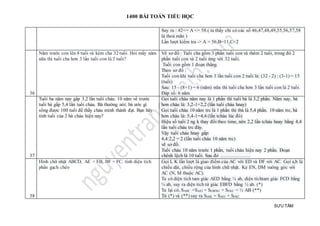 1400 BÀI TOÁN TIỂU HỌC
SƯU TẦM
Suy ra : 42<= A <= 58.( ta thấy chỉ có các số 46,47,48,49,55,56,57,58
là thoả mãn )
Lần lượt kiểm tra -> A = 56,B=11,C=2
36
Năm trước con lên 8 tuối và kém cha 32 tuổi. Hỏi mấy năm
nữa thì tuổi cha hơn 3 lần tuổi con là 2 tuổi?
Vẽ sơ đồ : Tuổi cha gồm 3 phần tuổi con và thêm 2 tuổi, trong đó 2
phần tuổi con và 2 tuổi ứng với 32 tuổi.
Tuổi con gồm 1 đoạn thẳng.
Theo sơ đồ :
Tuổi con khi tuổi cha hơn 3 lần tuổi con 2 tuổi là: (32 - 2) : (3-1) = 15
(tuổi)
Sau: 15 - (8+1) = 6 (năm) nữa thì tuổi cha hơn 3 lần tuổi con là 2 tuổi.
Đáp số: 6 năm.
37
Tuổi ba năm nay gấp 3,2 lần tuổi cháu. 10 năm về trước
tuổi bà gấp 5,4 lần tuổi cháu. Bà thường nói: bà ước gì
sống được 100 tuổi để thấy cháu mình thành đạt. Bạn hãy
tính tuổi của 2 bà cháu hiện nay?
Gọi tuổi cháu năm nay là 1 phần thì tuổi bà là 3,2 phần. Năm nay, bà
hơn cháu là: 3,2-1=2,2 (lần tuổi cháu hnay)
Gọi tuổi cháu 10 năm trc là 1 phần thì tbà là 5,4 phần. 10 năm trc, bà
hơn cháu là: 5,4-1=4,4 (lần tcháu lúc đó)
Hiệu số tuổi 2 ng k thay đổi theo time, nên 2,2 lần tcháu hnay bằng 4,4
lần tuổi cháu trc đây.
Vậy tuổi cháu hnay gấp:
4,4:2,2 = 2 (lần tuổi cháu 10 năm trc)
vẽ sơ đồ:
Tuổi cháu 10 năm trước 1 phần, tuổi cháu hiện nay 2 phần. Đoạn
chênh lệch là 10 tuổi. Sau đó ……………….
38
Hình chữ nhật ABCD, AE = EB, BF = FC. tính diện tích
phần gạch chéo
Gọi I, K lần lượt là giao điểm của AC với ED và DF với AC. Gọi a,b là
chiều dài, chiều rộng của hình chữ nhật. Kẻ EN, DM vuông góc với
AC (N, M thuộc AC).
Ta có diện tích tam giác AED bằng ¼ ab, diện tíchtam giác FCD bằng
¼ ab, suy ra diện tích tứ giác EBFD bằng ½ ab. (*)
Ta lại có, SABC =SAEI + SEBFKI + SFKC = ½ AB (**)
Từ (*) và (**) suy ra SDIK = SAEI + SFKC
 