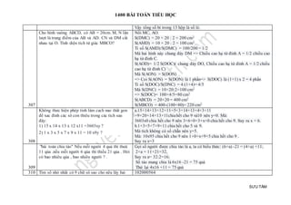 1400 BÀI TOÁN TIỂU HỌC
SƯU TẦM
Vậy tổng số bi trong 13 hộp là số lẻ.
307
Cho hình vuông ABCD, có AB = 20cm. M, N lần
lượt là trung điểm của AB và AD. CN và DM cắt
nhau tại O. Tính diện tích tứ giác MBCO?
Nối MC, AO.
S(DMC) = 20 × 20 : 2 = 200 cm2
S(AMD) = 10 × 20 : 2 = 100 cm2
Tỉ số S(AMD)/S(DMC) = 100/200 = 1/2
Mà hai hình này chung đáy DM => Chiều cao hạ từ đỉnh A = 1/2 chiều cao
hạ từ đỉnh C.
S(AOD)= 1/2 S(DOC)( chung đáy DO, Chiều cao hạ từ đỉnh A = 1/2 chiều
cao hạ từ đỉnh C)
Mà S(AON) = S(DON)
=> Coi S(AON) = S(DON) là 1 phần=> S(DOC) là (1+1) x 2 = 4 phần
Tỉ số S(DOC)/S(DNC) = 4:(1+4)= 4/5
Mà S(DNC) = 10×20:2=100 cm2
=> S(DOC)= 100×4/5=80 cm2
S(ABCD) = 20×20 = 400 cm2
S(MBCO) = 400-(100+80)= 220 cm2
308
Không thưc hiện phép tính làm cach nao thât gon
để xac đinh các sô con thiêu trong các tích sau
đây:
1) 15 x 14 x 13 x 12 x11 =3603xy ?
2) 1 x 3 x 5 x 7 x 9 x 11 = 10 x9y ?
a.15×14×13×12×11=5×3×14×13×4×3×11
=9×20×14×13×11chiahết cho 9 và10 nên y=0. Mà:
3603x0 chia hết cho 9 nên 3+6+0+3+x+0 chia hết cho 9. Suy ra x = 6.
b.1×3×5×7×9×11 chia hết cho 5 và 9.
Mà tích không có số chẵn nên y=5.
Mà: 10x95 chia hết cho 9 nên 1+0+x+9+5 chia hết cho 9 .
Suy ra x=3
309
"bài toán chia táo" Nếu mỗi người 4 quả thì thưà
11 qủa .nếu mỗi người 6 qủa thì thiếu 21 qủa . Hỏi
có bao nhiêu qủa , bao nhiêu người ? .
Gọi số người được chia táo là a, ta có biểu thức: (6×a) -21 = (4×a) +11;
2×a = 11+21=32,
Suy ra a= 32:2=16;
Số táo mang chia là 6x16 -21 = 75 quả
Thử lại 4x16 +11 = 75 quả
310 Tìm số nhỏ nhất có 9 chữ sô sao cho nếu lây hai 102000564
 