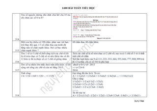 1400 BÀI TOÁN TIỂU HỌC
SƯU TẦM
314
Tim số nguyên dương nhỏ nhât chia hêt cho 45 ma
chỉ chưa cac số 0 va 8?
315
Một con bọ chiếu có 100 chân- phàn nan với bạn.:
trời thay đổi quá, 1/3 số chân đau của minh đã
bằng nửa số chân mạnh khỏe. Hỏi có bao nhiêu
chân mạnh khỏe ?
60 chân đau, 40 chân khỏe.
316
Tìm 1 số có 3 chữ số,biết rằng tích các chữ số đó
là số tròn chục có 2 chữ số và nếu thêm vào số đó
12 đơn vị thì ta được số có 3 chữ số giống nhau
Tích các chữ số là số tròn chục có 2 chữ số, suy ra có 1 chữ số 5 và ít nhất
một chữ số chẵn.
Xét lần lượt hiệu của 9 số 111, 222, 333, 444, 555, 666, 777, 888, 999 trừ
đi 12 ta thấy chỉ có số 543 là phù hợp
317
Tìm số tự nhiên lớn nhất thoả mãn điều kiện: số đó
cộng với tổng các chữ số của nó bằng 2013
abcd+a+b+c+d= 2013
--> a=2 b=0
2010
318
Tính tổng:
1/6+1/24+1/60+1/120+...+1/1320
Gọi tổng đã cho là A. Ta có:
A = 1/1x2x3 + 1/2x3x4 + 1/3x4x5 +1/4x5x6 .... + 1/10x11x12
Chú ý rằng:
1/1x2x3 = 1/2 x(1/1x2 - 1/2x3)
1/2x3x4 =1/2 x (1/2x3 - 1/3x4)
1/3x4x5 = 1/2 x (1/3x4 - 1/4x5)
..........
Từ đó suy ra:
A = 1/2 x (1/1x2 - 1/2x3 + 1/2x3 - 1/3x4+1/3x4 - 1/4x5+...+ 1/10x11 -
 