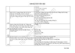 1400 BÀI TOÁN TIỂU HỌC
SƯU TẦM
1/11x12)
= 1/2 x (1/1x2 - 1/11x12)
=1/2 x ( 1/2 - 1/132)
= 65/264
319
Một ô tô đi 2/3 quãng đường AB với vận tốc
40km/giờ, đi tiếp phần còn lại với vận tốc
60km/giờ. Lúc về ôtô đi với vận tốc không đổi và
thời gian về bằng thời gian đi. Tính vận tốc ôtô lúc
về
Vì thời gian về bằng thời gian đi nên vận tốc lúc về bằng vận tốc trung
bình trên cả quãng đường đi.
Đi 2km trên đoạn đường đầu hết:
2 x 1/40 = 1/20(giờ).
Đi 1km trên đoạn đường tiếp theo hết:
1 : 60 = 1/60 (giờ).
Vậy vận tốc trung bình trên cả quãng đường là:
3 : (1/20 + 1/60) = 45km/giờ.
Vậy vận tốc lúc về là 45km/giờ.
320
Người ta định chia 63 lít dầu vào 7 thùng như
nhau nhưng thực tế mỗi thùng chứa ít hơn dự định
2 lít. Hỏi cần phải có bao nhiêu chiếc thùng như
vậy để dùng hết 63 lít dầu?
9 thùng
321
Xác định số hạng thứ mười của dãy số sau:
27;48;75;108;...
27+21 = 48;
48+21+6=75;
75+21+6+6 =108;
108+21+3×6=
....
322 32 +6 * a * (a * 1 -a :1 )+ 32 * 8 + 32 = 32+0+32x8+32= 32x(1+8+1)=32x10=320
323
Cho bảy chữ số : 0,1,2,3,4,5,6. Tìm tổng của tất cả
các số có 4 chữ số khác nhau mà mỗi số chia hết
cho 5
Gọi số cần được viết ra có dạng ABCD.
Xét khả năng xuất hiện các chữ số ta có 2 trường hợp.
TH1: 0 ở cuối
A (6 khả năng) B (5 khả năng) C (4khả năng) D (1khả năng)=>120 số
Trong tổng 120 số này thì ở chữ số A, các chữ số từ 1 đến 6 được lặp lại số
lần bằng nhau (120 :6 = 20 lần)
 