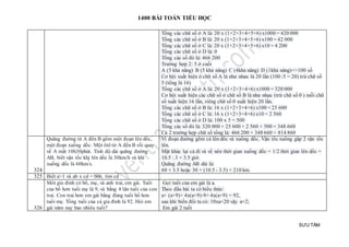 1400 BÀI TOÁN TIỂU HỌC
SƯU TẦM
Tổng các chữ số ở A là: 20 x (1+2+3+4+5+6) x1000 = 420 000
Tổng các chữ số ở B là: 20 x (1+2+3+4+5+6) x100 = 42 000
Tổng các chữ số ở C là: 20 x (1+2+3+4+5+6) x10 = 4 200
Tổng các chữ số ở D là: 0
Tổng các số đó là: 466 200
Trường hợp 2: 5 ở cuối
A (5 khả năng) B (5 khả năng) C (4khả năng) D (1khả năng)=>100 số
Cơ hội xuất hiện ở chữ số A là như nhau là 20 lần (100 :5 = 20) trừ chữ số
5 (tổng là 16)
Tổng các chữ số ở A là: 20 x (1+2+3+4+6) x1000 = 320 000
Cơ hội xuất hiện các chữ số ở chữ số B là như nhau (trừ chữ số 0 ) mỗi chữ
số xuất hiện 16 lần, riêng chữ số 0 xuất hiện 20 lần.
Tổng các chữ số ở B là: 16 x (1+2+3+4+6) x100 = 25 600
Tổng các chữ số ở C là: 16 x (1+2+3+4+6) x10 = 2 560
Tổng các chữ số ở D là: 100 x 5 = 500
Tổng các số đó là: 320 000 + 25 600 + 2 560 + 500 = 348 660
Cả 2 trường hợp chữ số tổng là: 466 200 + 348 660 = 814 860
324
Quãng đường từ A đến B gồm một đoạn lên dốc,
một đoạn xuống dốc. Một ôtô từ A đến B rồi quay
về A mất 10h30phút. Tính độ dài quãng đường
AB, biết vận tốc khj lên dốc là 30km/h và khi
xuống dốc là 60km/s.
Vì đoạn đường gồm cả lên dốc và xuống dốc. Vận tốc xuống gấp 2 vận tốc
lên.
Mặt khác lại cả đi và về nên thời gian xuống dốc = 1/2 thời gian lên dốc =
10.5 : 3 = 3.5 giờ.
Quãng đường AB dài là:
60 × 3.5 hoặc 30 × (10.5 - 3.5) = 210 km.
325 Biết a>1 và ab x cd = bbb, tìm cd
326
Môt gia đình có bố, mẹ, và anh trai, em gái. Tuổi
của bố hơn tuổi mẹ là 9, và bằng 4 lân tuổi của con
trai. Con trai hơn em gái bằng đúng tuổi bố hơn
tuổi mẹ. Tổng tuổi của cả gia đình là 92. Hỏi em
gái năm nay bao nhiêu tuổi?
Gọi tuổi của em gái là a.
Theo đầu bài ta có biểu thức:
a+ (a+9)+ 4x(a+9)-9+ 4x(a+9) = 92,
sau khi biến đổi ta có: 10xa=20 vậy a=2;
Em gái 2 tuổi
 