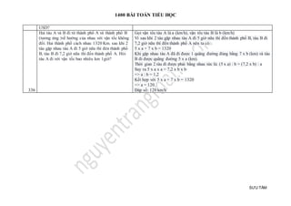 1400 BÀI TOÁN TIỂU HỌC
SƯU TẦM
USD?
336
Hai tàu A và B đi từ thành phố A và thành phố B
(tương ứng )về hướng của nhau với vận tốc không
đổi. Hai thành phố cách nhau 1320 Km. sau khi 2
tàu gặp nhau tàu A đi 5 giờ nữa thì đén thành phố
B, tàu B đi 7,2 giờ nữa thì đến thành phố A. Hỏi
tàu A đi với vận tốc bao nhiêu km 1giờ?
Gọi vận tốc tàu A là a (km/h), vận tốc tàu B là b (km/h)
Vì sau khi 2 tàu gặp nhau tàu A đi 5 giờ nữa thì đến thành phố B, tàu B đi
7,2 giờ nữa thì đến thành phố A nên ta có:
5 x a + 7 x b = 1320
Khi gặp nhau tàu A đã đi được 1 quãng đường đúng bằng 7 x b (km) và tàu
B đi được quãng đường 5 x a (km).
Thời gian 2 tàu đi được phải bằng nhau tức là: (5 x a) : b = (7,2 x b) : a
Suy ra 5 x a x a = 7,2 x b x b
=> a : b = 1,2
Kết hợp với 5 x a + 7 x b = 1320
=> a = 120
Đáp số: 120 km/h
 