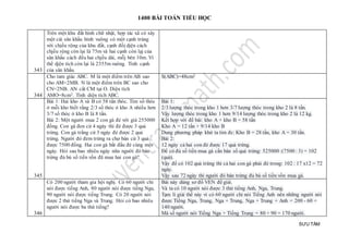 1400 BÀI TOÁN TIỂU HỌC
SƯU TẦM
343
Trên một khu đất hình chữ nhật, hợp tác xã có xây
một cái sân khấu hình vuông có một cạnh trùng
với chjều rộng của khu đất, cạnh đốj djện cách
chjều rộng còn lại là 75m và hai cạnh còn lạj của
sân khấu cách đều hai chjều dài, mỗj bên 10m. Vì
thế djện tích còn lại là 2355m vuông. Tính cạnh
của sân khấu.
344
Cho tam giác ABC. M là một điểm trên AB sao
cho AM=2MB. N là một điểm trên BC sao cho
CN=2NB. AN cắt CM tại O. Diện tích
AMO=8cm2. Tính diện tích ABC.
S(ABC)=48cm2
345
Bài 1: Hai kho A và B có 58 tấn thóc. Tìm số thóc
ở mỗi kho biết rằng 2/3 số thóc ở kho A nhiều hơn
3/7 số thóc ở kho B là 8 tấn.
Bài 2: Một người mua 2 con gà đẻ với giá 255000
đồng. Con gà đen cứ 4 ngày thì đẻ được 3 quả
trứng. Con gà trắng cứ 3 ngày đẻ được 2 quả
trứng. Người đó đem trứng ra chợ bán cứ 3 quả
được 7500 đồng. Hai con gà bắt đầu đẻ cùng một
ngày. Hỏi sau bao nhiêu ngày nữa người đó bán
trứng đủ bù số tiền vốn đã mua hai con gà?
Bài 1:
2/3 lượng thóc trong kho 1 hơn 3/7 lượng thóc trong kho 2 là 8 tấn.
Vậy lượng thóc trong kho 1 hơn 9/14 lượng thóc trong kho 2 là 12 kg.
Kết hợp với đề bài: kho A + kho B = 58 tấn
Kho A = 12 tấn + 9/14 kho B
Dung phương pháp khử ta tìm đc: Kho B = 28 tấn, kho A = 30 tấn.
Bài 2:
12 ngày cả hai con đẻ được 17 quả trứng.
Để có đủ số tiền mua gà cần bán số quả trứng: 525000 :(7500 : 3) = 102
(quả).
Vậy để có 102 quả trứng thì cả hai con gà phải đẻ trong: 102 : 17 x12 = 72
ngày.
Vậy sau 72 ngày thì người đó bán trứng đủ bù số tiền vốn mua gà.
346
Có 200 người tham gia hội nghị. Có 60 người chỉ
nói được tiếng Anh, 80 người nói được tiếng Nga,
90 người nói được tiếng Trung. Có 20 người nói
được 2 thứ tiếng Nga và Trung. Hỏi có bao nhiêu
người nói được ba thứ tiếng?
Bài này dùng sơ đồ VEN để giải.
Và ta có 10 người nói được 3 thứ tiếng Anh, Nga, Trung.
Tạm lí giải thế này vì có 60 người chỉ nói Tiếng Anh nên những người nói
được Tiếng Nga, Trung, Nga + Trung, Nga + Trung + Anh = 200 - 60 =
140 người.
Mà số người nói Tiếng Nga + Tiếng Trung = 80 + 90 = 170 người.
 