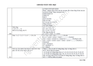 1400 BÀI TOÁN TIỂU HỌC
SƯU TẦM
(a+b)xb=(3xb+b)xb=4xbxb
Đoạn “ nhưng tổng số táo của các em nam vẫn ít hơn tổng số táo của các
em nữ là 18 quả” được còm pai lơ là:
6xbxb-4xbxb=18
2xbxb=18
bxb=9
mà 9=3x3 nên:
bxb=3x3 hay:
b=3 và suy ra: a=3x3=9
Tổng số táo là:
3x3+9x9=90quả
349
Tính tổng:
7+10+13+....+m
Biết m là số hạng thứ 91
a1 = 7 = 3 x1 + 4;
a2 = 10 = 3 x2 + 4.....;
m = 3 x 91 + 4 =277.
Vậy tổng của dãy số:
A = (277 + 7)x91 : 2 = 12922
350
Tính: 1 x 2 + 2 x 3 + 3 x 4 + ...+ 29 x 30 A = 1x2 + 2x3 + 3x4 + ……….. + 29 x30
A x 3 = 1x2x3 + 2x3x3 + 3x4x3 + ……… + 29x30x3
Ax3 = 1x2x3 + 2x3x(4-1) + 3x4x(5-2) +………… 29x30x(31-28)
Ax3 = 1x2x3 + 2x3x4 -1x2x3 + 3x4x5 – 2x3x4 +……..+ 29x30x31 –
28x29x30
Ax3 = 29x30x31
A = 29x30x31 : 3
A = 290x31
351
Viết các số tự nhiên liên tiếp từ 1 đến 2014. Hỏi
phải viết tất cả bao nhiêu chữ số 5?
*Bước 1: Tìm số chữ số 5 đứng hàng chục và hàng đơn vị
Từ 0 - 99 là 100 số tự nhiên:
- có 10 chữ số 5 đứng hàng đơn vị: 5, 15, 25, 35, 45, 55, 65, 75, 85, 95
- có 10 chữ số 5 đứng hàng chục: 50 , 51, 52, 53, 54, 55, 56, 57, 58, 59
Vậy cứ trong 100 số TN có 20 chữ số 5 đứng hàng chục và hàng đơn vị.
Từ 1 -> 1999 là 2000 số tự nhiên
 