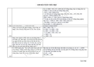 1400 BÀI TOÁN TIỂU HỌC
SƯU TẦM
Ta có: 2000 : 100 x 20 = (400 chữ số 5 đứng hàng chục và hàng đơn vị)
* Bước 2: Tìm số chữ số 5 đứng hàng trăm:
- Từ 0 -> 999: 1000 số TN
+ có 100 chữ số 5 đứng hàng trăm: 500, 501, 502, ...597, 598, 599
mà từ 0 - 1999 là 2000 số TN
2000 : 1000 x 2 = 200 ( chữ số 5 đứng hàng trăm)
* Vì dãy số chỉ có đến 2014 nên không có chữ số 5 đứng hàng nghìn)
Vậy Từ 1 - 1999 có : 400 + 200 = 600 ( chữ số 5)
- Từ 2000 -> 2014 có 1 chữ số 5 ở số 2005
Ta có: 600 + 1 = 601 (chữ số 5)
352 1+2+3+4+5+6+........+112+113+114 [114x(1+114)]:2=6555
353
Tổng 2 số là 64, nếu gấp số hạng 1 lên 6 lần, số
hạng 2 lên 4 lần đc tổng mới là 356. Tìm số lớn.
SH1 + SH2 = 64
6 x SH1 + 6 x SH2 = 384
6 x SH1 + 4 x SH2 = 356
--> 2 x SH2 = 384 - 356 = 28
--> SH2 = 14
---> SH1 = 50
354
Sáng sớm người ta thấy một con sên đang bám
trên thân cau. Ban ngày con sên bò lên đến một độ
cao gấp đôi độ cao trước khi nó bắt đầu bò lên,
ban đêm nó lại tụt xuống 2m. Cứ như vây sau hai
ngày đêm thì con sên vừa chạm mặt đất. Hỏi ban
đầu con sên cách mặt đất bao nhjêu mét?
355
Có 2000 mảnh giấy. Tren mỗi mảnh được ghi môt
sô tự nhiên. Chứng minh rằng chung ta có thể lấy
ra đươc 45 mảnh giáy mà trên đo hoặc là cac sô
trùng nhau, hoăc tât cả các số đều khác nhau?
Sắp xếp các số lớn dần (hoặc nhỏ dần) và ta được a1, a2, a3, ..., a2000
Giả sử không tồn tại một dãy con nào gồm 45 số bằng nhau trong dãy trên
Ta chia dãy trên thành các dãy
a1, a2, ..., a44
a45, a46, ..., a88
...
 